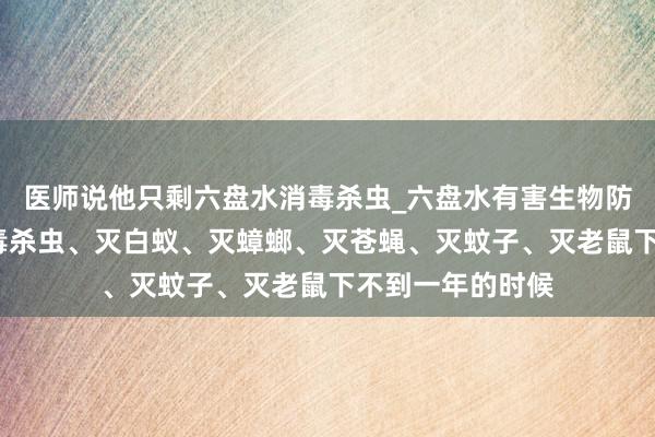 医师说他只剩六盘水消毒杀虫_六盘水有害生物防治中心_专业消毒杀虫、灭白蚁、灭蟑螂、灭苍蝇、灭蚊子、灭老鼠下不到一年的时候