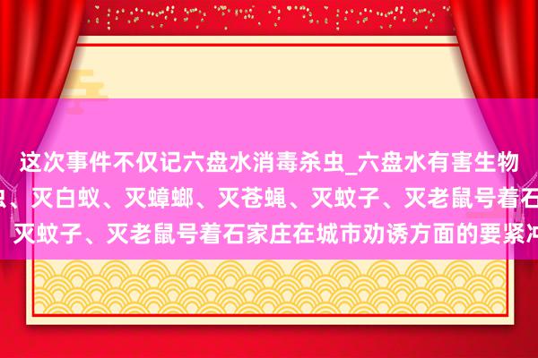 这次事件不仅记六盘水消毒杀虫_六盘水有害生物防治中心_专业消毒杀虫、灭白蚁、灭蟑螂、灭苍蝇、灭蚊子、灭老鼠号着石家庄在城市劝诱方面的要紧冲破