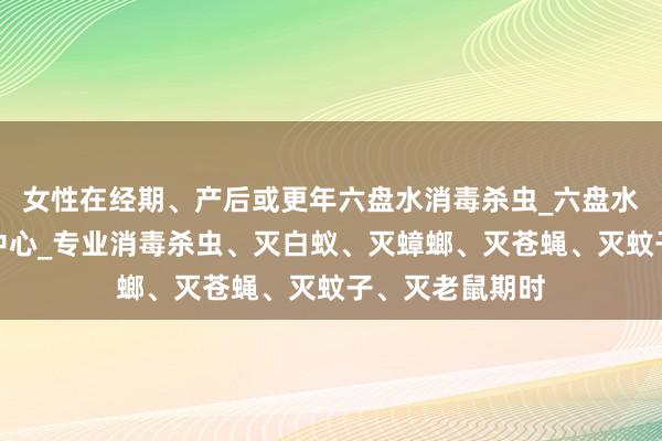 女性在经期、产后或更年六盘水消毒杀虫_六盘水有害生物防治中心_专业消毒杀虫、灭白蚁、灭蟑螂、灭苍蝇、灭蚊子、灭老鼠期时