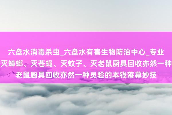 六盘水消毒杀虫_六盘水有害生物防治中心_专业消毒杀虫、灭白蚁、灭蟑螂、灭苍蝇、灭蚊子、灭老鼠厨具回收亦然一种灵验的本钱落幕妙技