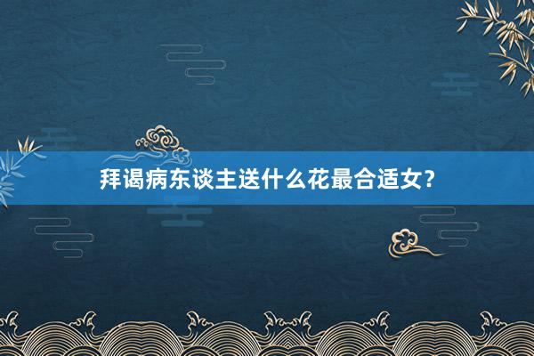 拜谒病东谈主送什么花最合适女？